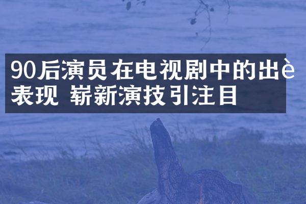 90后演员在电视剧中的出色表现 崭新演技引注目