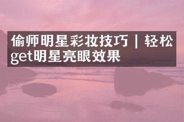 偷师明星彩妆技巧 | 轻松get明星亮眼效果