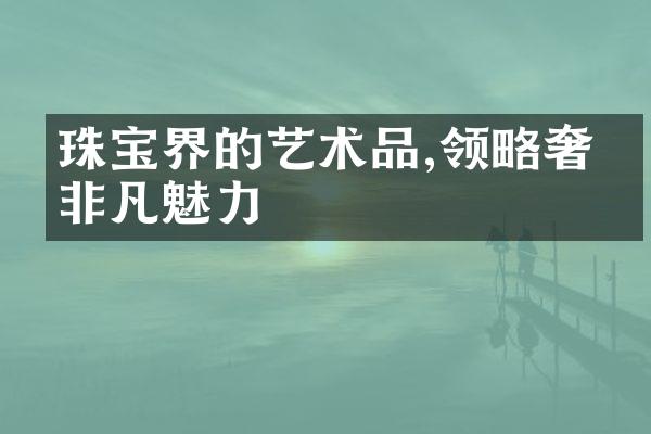 珠宝界的艺术品,领略奢华非凡魅力