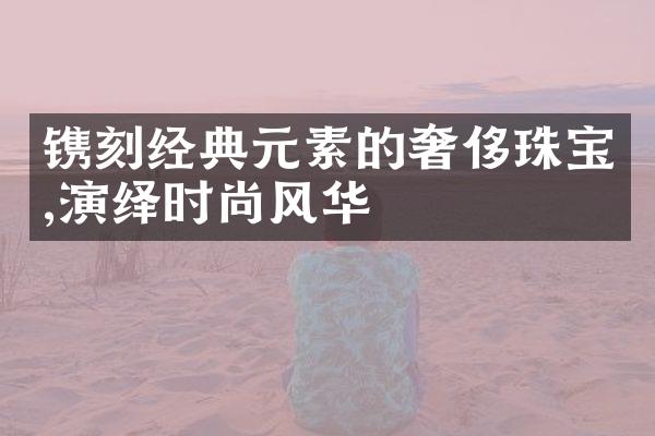 镌刻经典元素的奢侈珠宝,演绎时尚风华