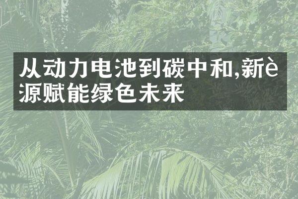 从动力电池到碳中和,新能源赋能绿色未来