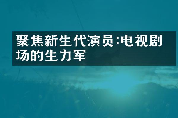 聚焦新生代演员:电视剧市场的生力军