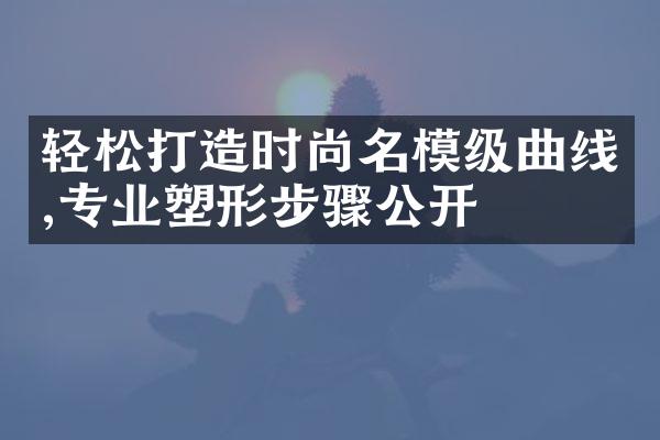 轻松打造时尚名模级曲线,专业塑形步骤公开