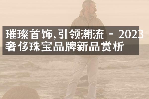 璀璨首饰,引领潮流 - 2023年奢侈珠宝品牌新品赏析