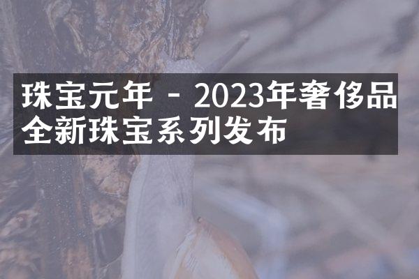 珠宝元年 - 2023年奢侈品牌全新珠宝系列发布