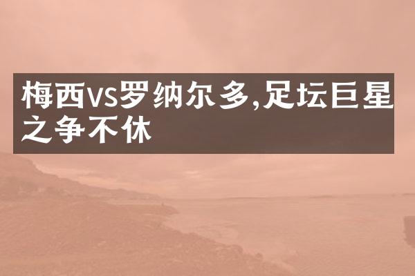 梅西vs罗纳尔多,足坛巨星之争不休