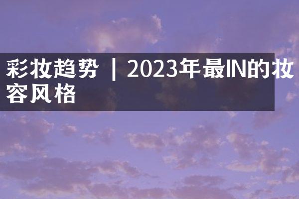 彩妆趋势 | 2023年最IN的妆容风格