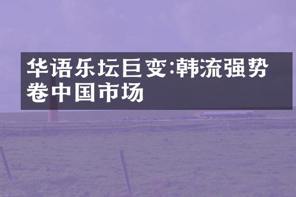 华语乐坛巨变:韩流强势席卷中国市场