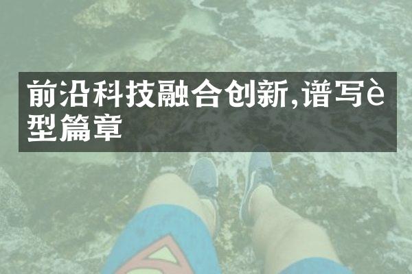 前沿科技融合创新,谱写转型篇章