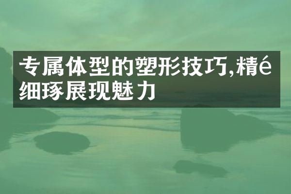 专属体型的塑形技巧,精雕细琢展现魅力