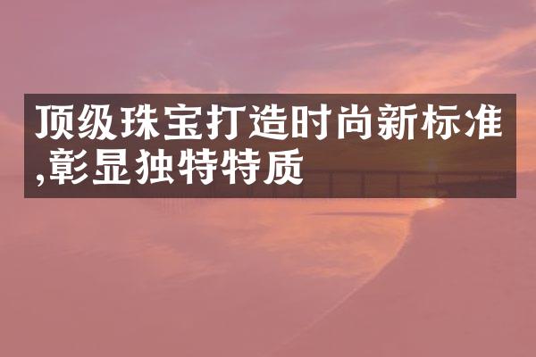 顶级珠宝打造时尚新标准,彰显独特特质