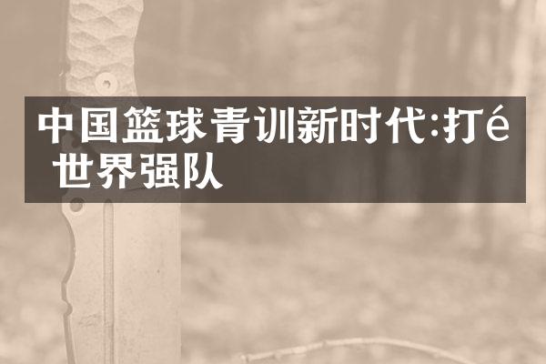 篮球青训新时代:打造世界强队