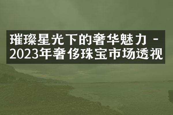 璀璨星光下的奢华魅力 - 2023年奢侈珠宝市场透视