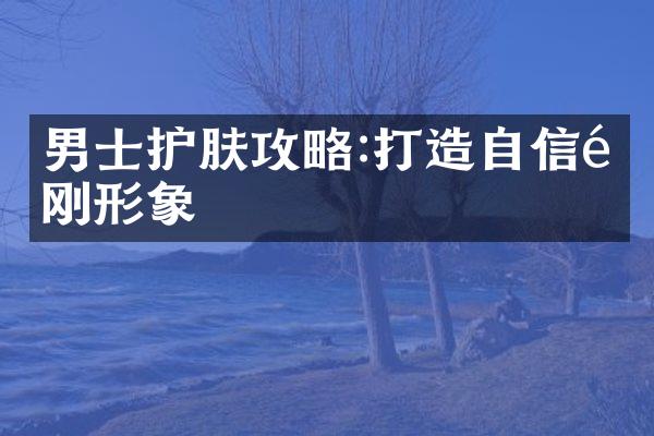 男士护肤攻略:打造自信阳刚形象