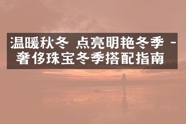 温暖秋冬 点亮明艳冬季 - 奢侈珠宝冬季搭配指南