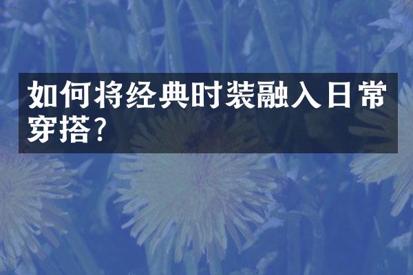 如何将经典时装融入日常穿搭?