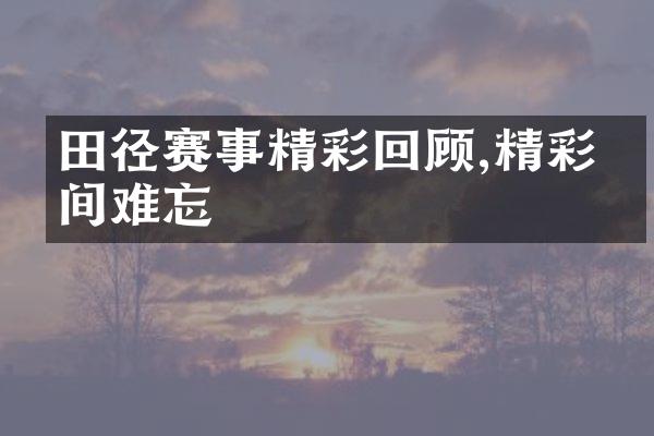 田径赛事精彩回顾,精彩瞬间难忘