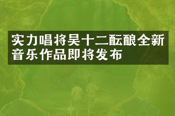 实力唱将吴十二酝酿全新音乐作品即将发布