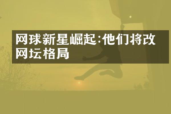 网球新星崛起:他们将改写网坛格局