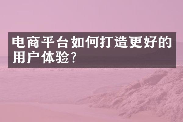 电商平台如何打造更好的用户体验?