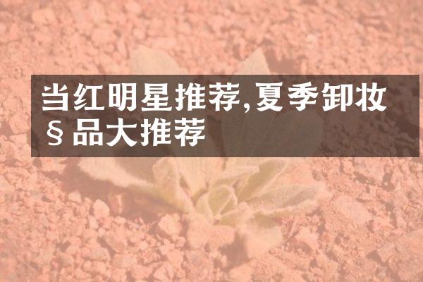 当红明星推荐,夏季卸妆产品大推荐