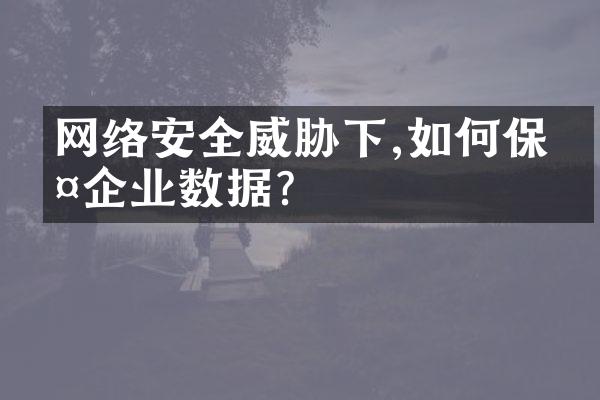 网络安全威胁下,如何保护企业数据?