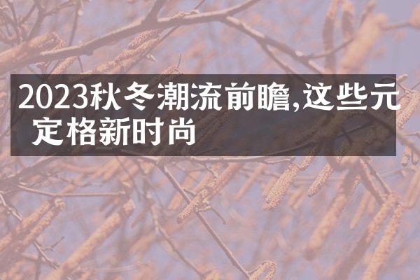 2023秋冬潮流前瞻,这些元素定格新时尚