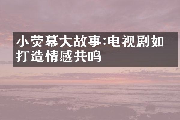 小荧幕大故事:电视剧如何打造情感共鸣