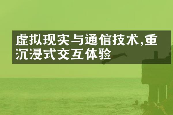 虚拟现实与通信技术,重塑沉浸式交互体验