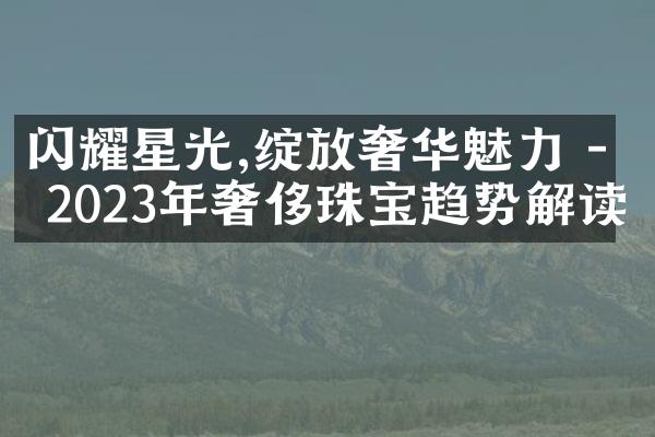 闪耀星光,绽放奢华魅力 - 2023年奢侈珠宝趋势解读