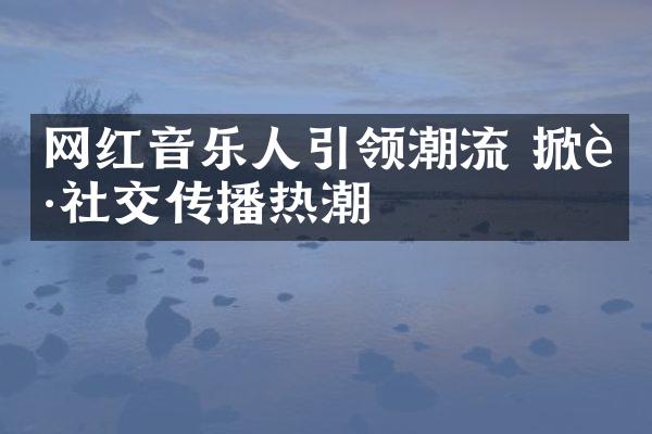 网红音乐人引领潮流 掀起社交传播热潮