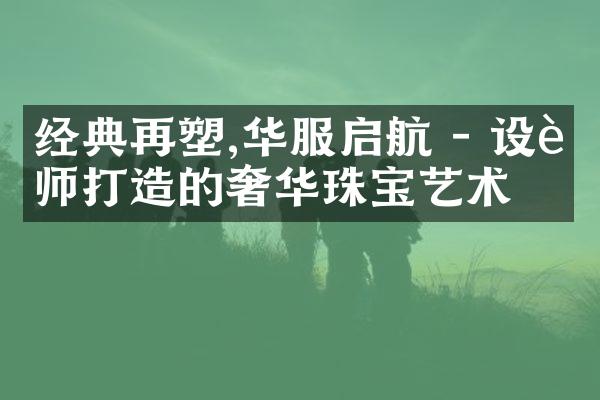 经典再塑,华服启航 - 设计师打造的奢华珠宝艺术