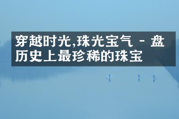 穿越时光,珠光宝气 - 盘点历史上最珍稀的珠宝