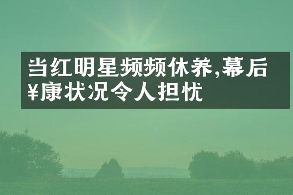 当红明星频频休养,幕后健康状况令人担忧