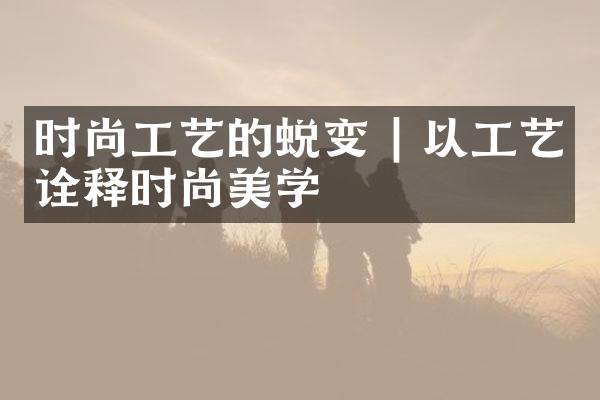 时尚工艺的蜕变 | 以工艺诠释时尚美学