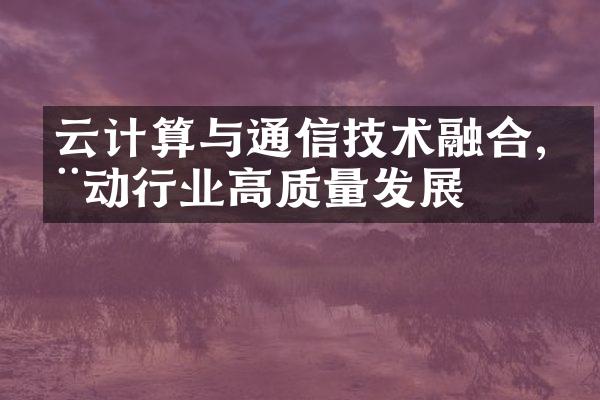 云计算与通信技术融合,推动行业高质量发展