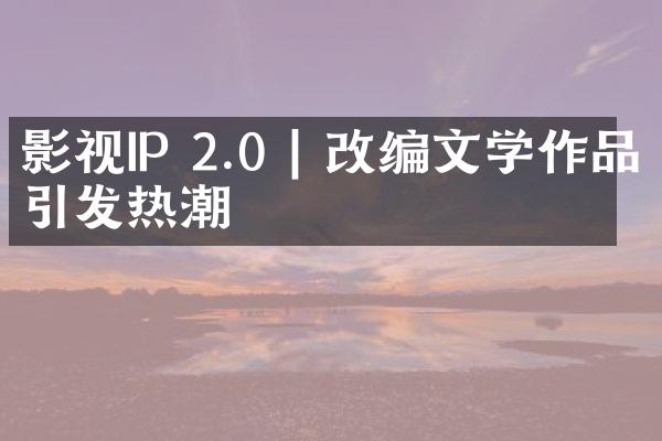 影视IP 2.0 | 改编文学作品引发热潮