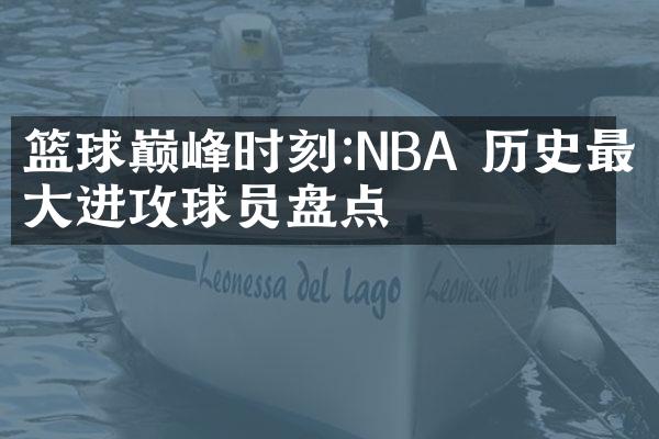 篮球巅峰时刻:NBA 历史最伟大进攻球员盘点