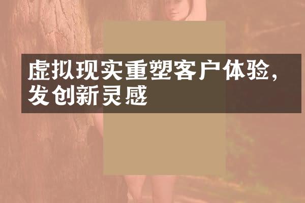 虚拟现实重塑客户体验,激发创新灵感