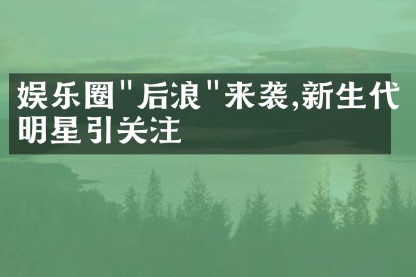 娱乐圈"后浪"来袭,新生代明星引关注