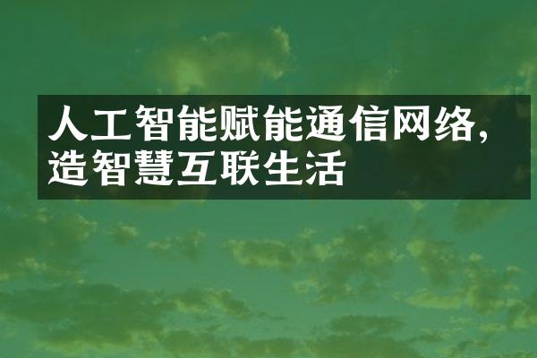 人工智能赋能通信网络,打造智慧互联生活