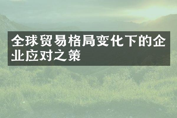 全球贸易格局变化下的企业应对之策