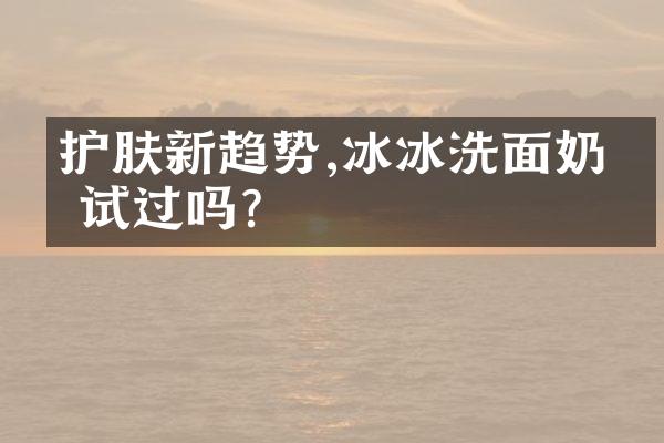 护肤新趋势,冰冰洗面奶你试过吗?