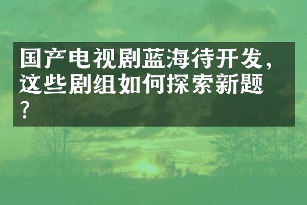 国产电视剧蓝海待开发，这些剧组如何探索新题材？