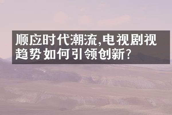 顺应时代潮流,电视剧视听趋势如何引领创新?