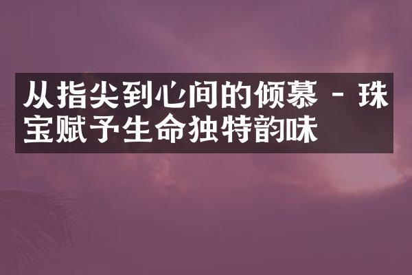 从指尖到心间的倾慕 - 珠宝赋予生命独特韵味