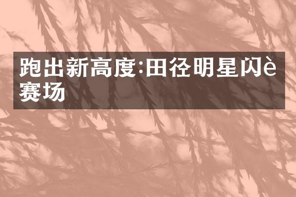 跑出新高度:田径明星闪耀赛场