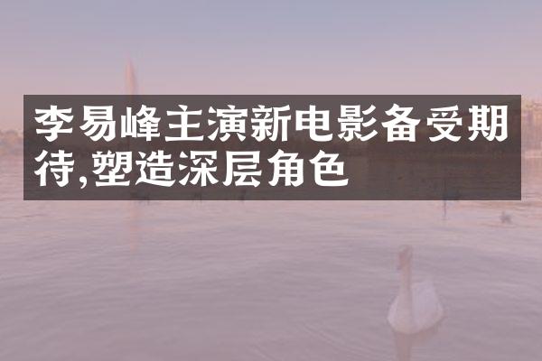 李易峰主演新电影备受期待,塑造深层角色