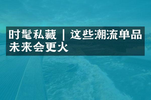 时髦私藏 | 这些潮流单品未来会更火