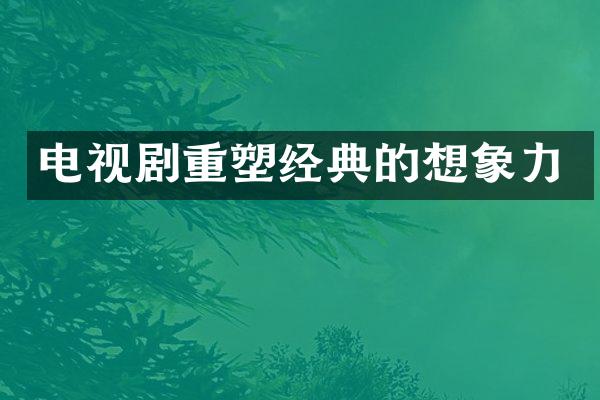 电视剧重塑经典的想象力